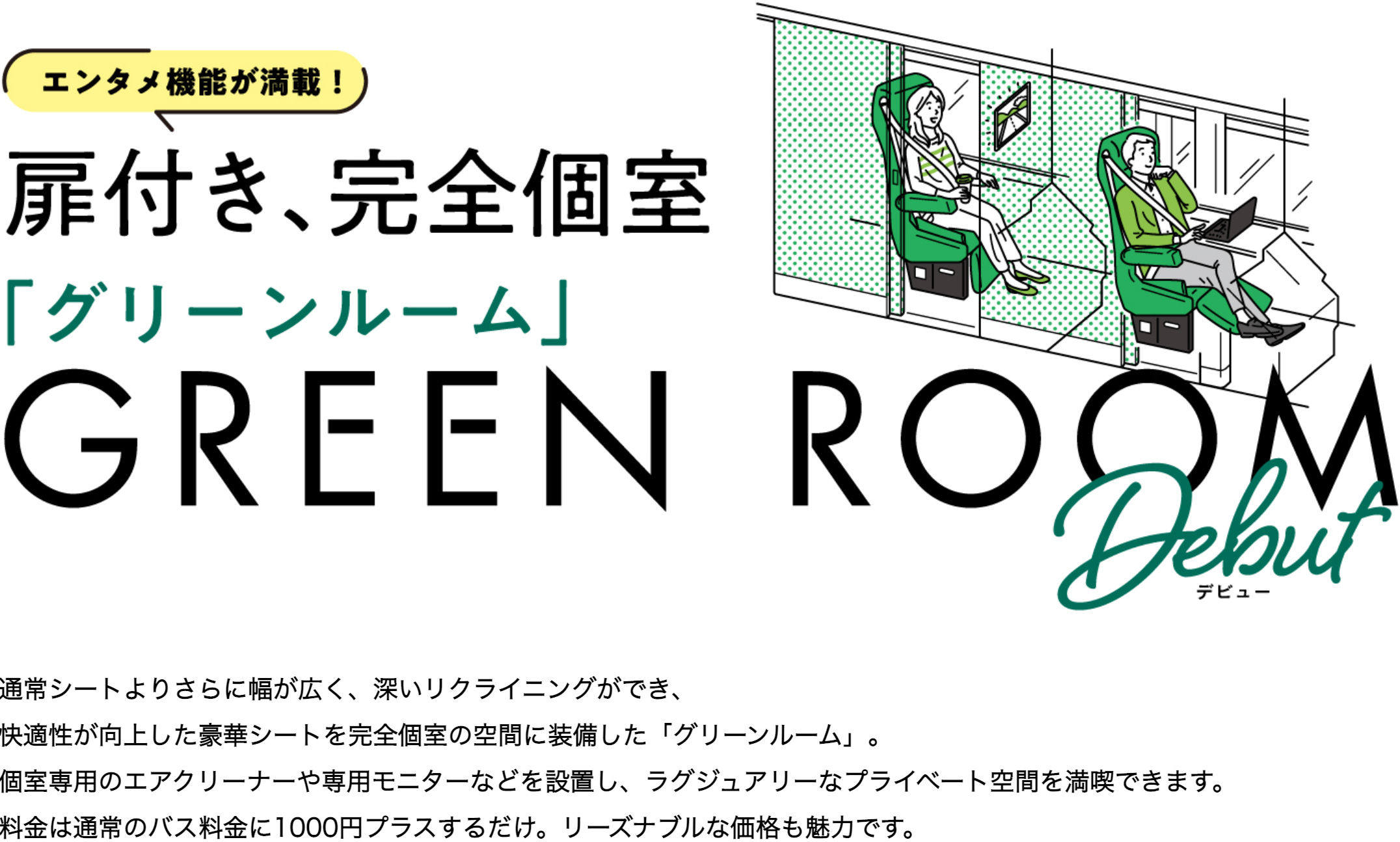 通常シートよりさらに幅が広く、深いリクライニングができ、快適性が向上した豪華シートを完全個室の空間に装備した「グリーンルーム」。個室専用のエアクリーナーや専用モニターなどを設置し、ラグジュアリーなプライベート空間を満喫できます。料金は通常のバス料金に1000円プラスするだけ。リーズナブルな価格も魅力です。