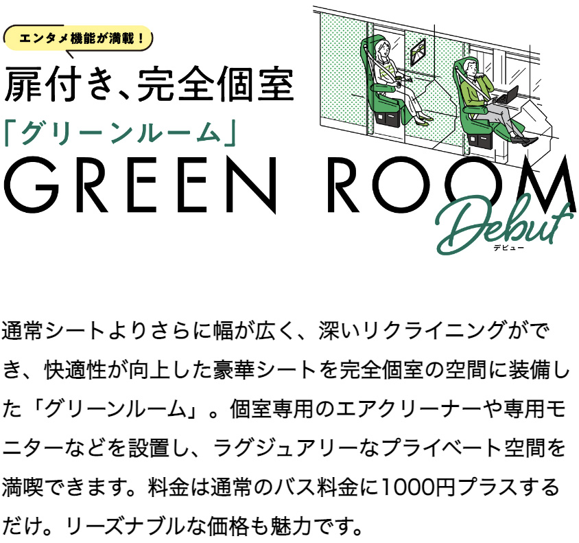 通常シートよりさらに幅が広く、深いリクライニングができ、快適性が向上した豪華シートを完全個室の空間に装備した「グリーンルーム」。個室専用のエアクリーナーや専用モニターなどを設置し、ラグジュアリーなプライベート空間を満喫できます。料金は通常のバス料金に1000円プラスするだけ。リーズナブルな価格も魅力です。