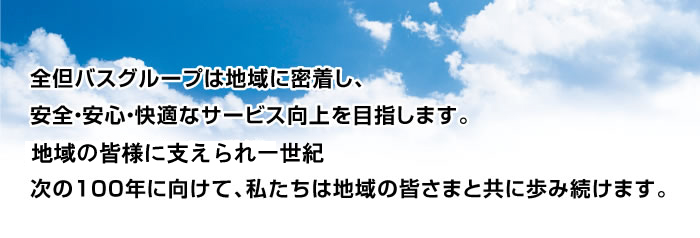 全但バスグループは地域に密着し、<br /><br /> 安全・安心・快適なサービス向上を目指します。<br /><br /> 地域の皆さまに支えられ一世紀。<br /><br /> 次の100年に向けて、私たちは地域の皆さまと共に歩み続けます。